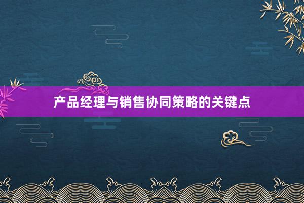 产品经理与销售协同策略的关键点