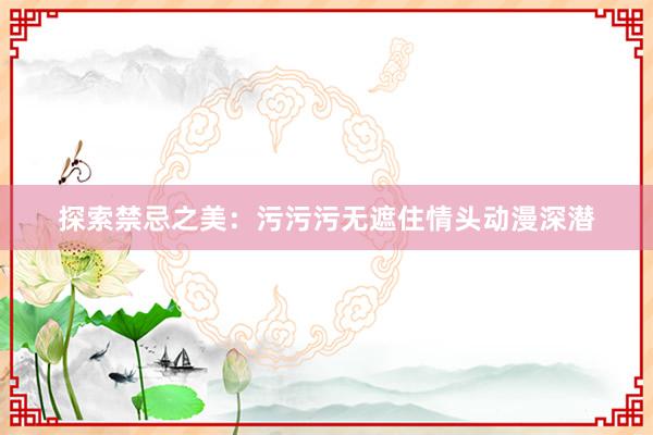 探索禁忌之美：污污污无遮住情头动漫深潜